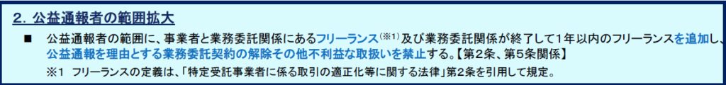 公益通報者保護法の一部を改正する法律（概要）
２．公益通報者の範囲拡大
 公益通報者の範囲に、事業者と業務委託関係にあるフリーランス（※１）及び業務委託関係が終了して１年以内のフリーランスを追加し、
公益通報を理由とする業務委託契約の解除その他不利益な取扱いを禁止する。【第２条、第５条関係】
※１ フリーランスの定義は、「特定受託事業者に係る取引の適正化等に関する法律」第２条を引用して規定。