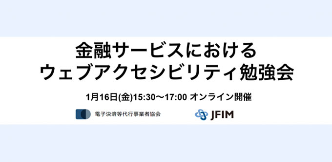 一般社団法人電子決済等代行事業者協会は、参加無料のウェビナー〈金融サービスにおけるウェブアクセシビリティ勉強会〉を2026年1月16日（金）15:30～17:00に開催。パネリストは、石井一弘（株式会社マネーフォワード ビジネスサポート本部 本部長）、山本伶（フリー株式会社 UXデザイナー）。